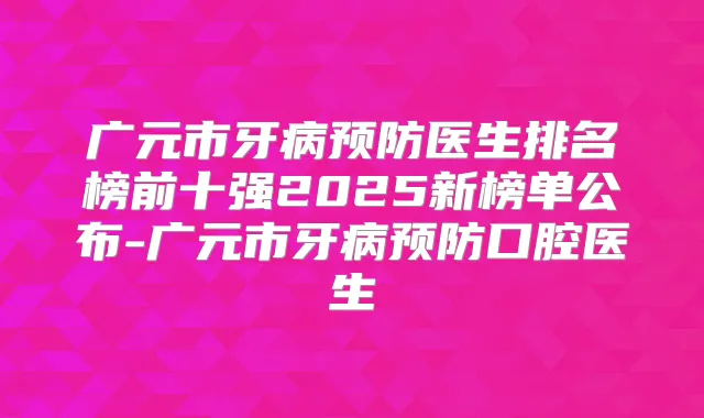 广元市牙病预防医生排名榜前十强2025新榜单公布-广元市牙病预防口腔医生