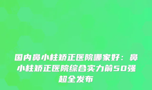 国内鼻小柱矫正医院哪家好:鼻小柱矫正医院综合实力前50强超全发布