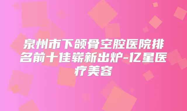 泉州市下颌骨空腔医院排名前十佳崭新出炉-亿星医疗美容