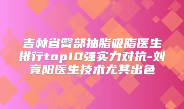 吉林省臀部抽脂吸脂医生排行top10强实力对抗-刘竞阳医生技术尤其出色