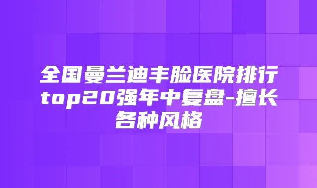 全国曼兰迪丰脸医院排行top20强年中复盘-擅长各种风格