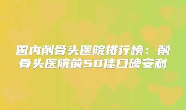 国内削骨头医院排行榜:削骨头医院前50佳口碑安利