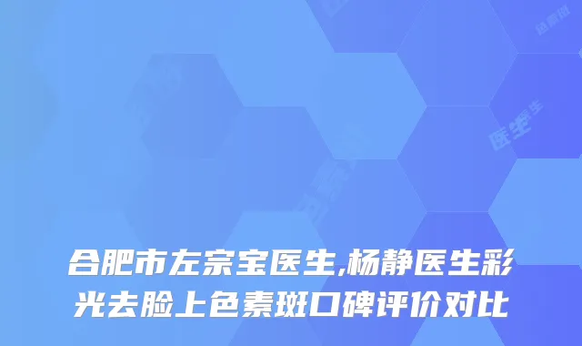 合肥市左宗宝医生,杨静医生彩光去脸上色素斑口碑评价对比