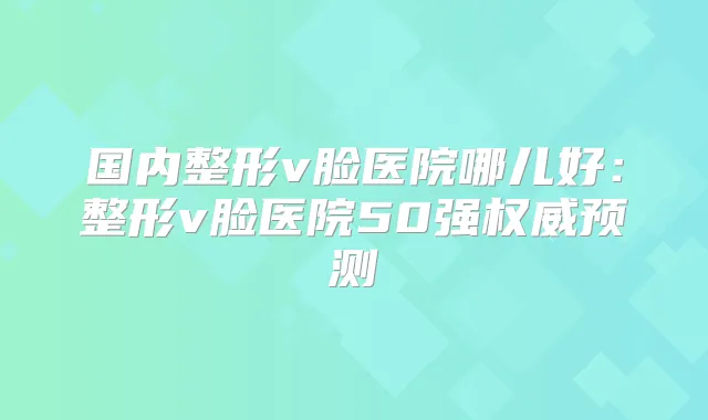 国内整形v脸医院哪儿好：整形v脸医院50强预测