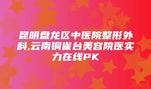 昆明盘龙区中医院整形外科,云南铜雀台美容院医实力在线PK