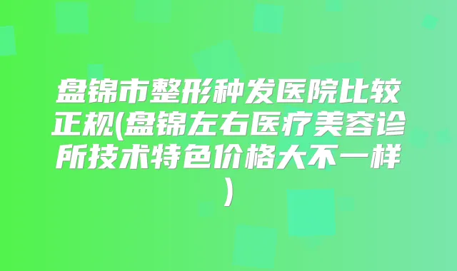 盘锦市整形种发医院比较正规(盘锦左右医疗美容诊所技术特色价格大不一样)