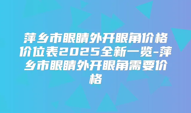 萍乡市眼睛外开眼角价格价位表2025全新一览-萍乡市眼睛外开眼角需要价格