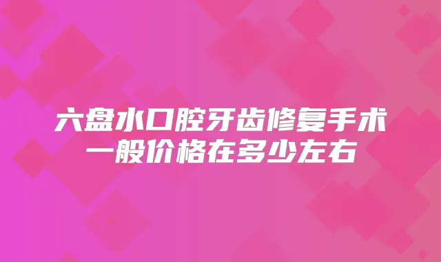 六盘水口腔牙齿修复手术一般价格在多少左右