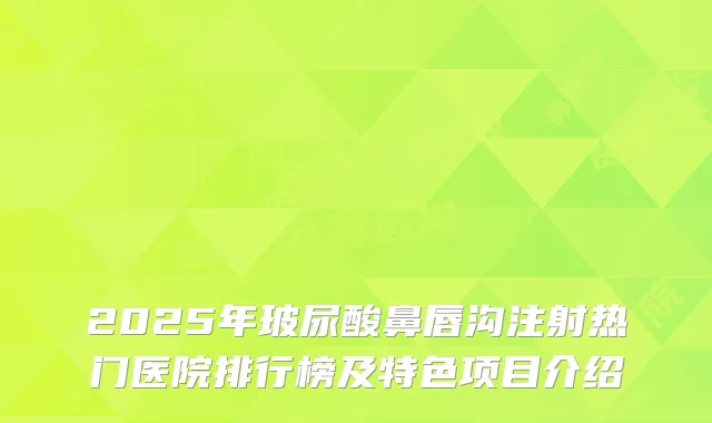 2025年玻尿酸鼻唇沟注射热门医院排行榜及特色项目介绍
