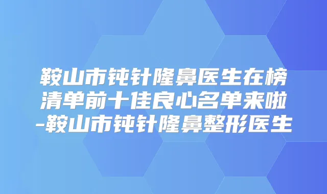 鞍山市钝针隆鼻医生在榜清单前十佳良心名单来啦-鞍山市钝针隆鼻整形医生