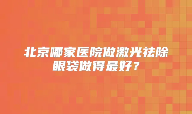 北京哪家医院做激光祛除眼袋做得好？