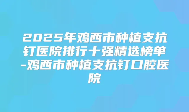 2025年鸡西市种植支抗钉医院排行十强精选榜单-鸡西市种植支抗钉口腔医院
