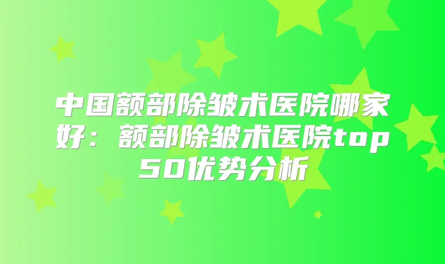 中国额部除皱术医院哪家好:额部除皱术医院top50优势分析