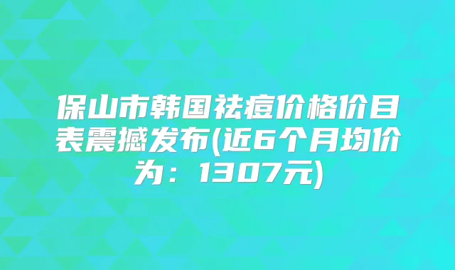保山市韩国祛痘价格价目表震撼发布(近6个月均价为：1307元)