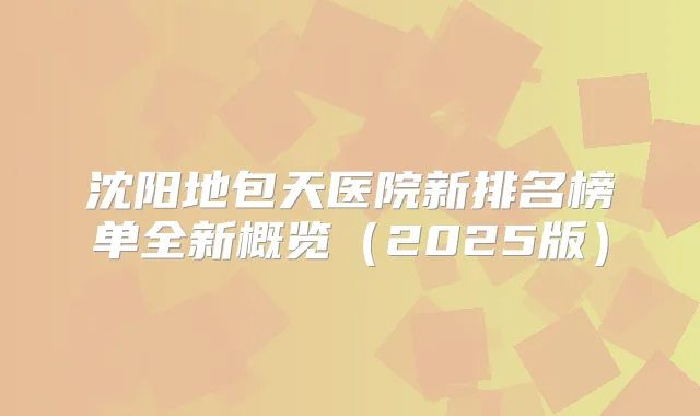 沈阳地包天医院新排名榜单全新概览(2025版)