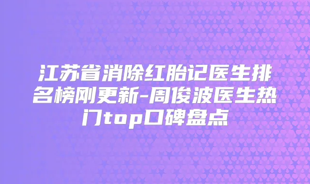 江苏省消除红胎记医生排名榜刚更新-周俊波医生热门top口碑盘点