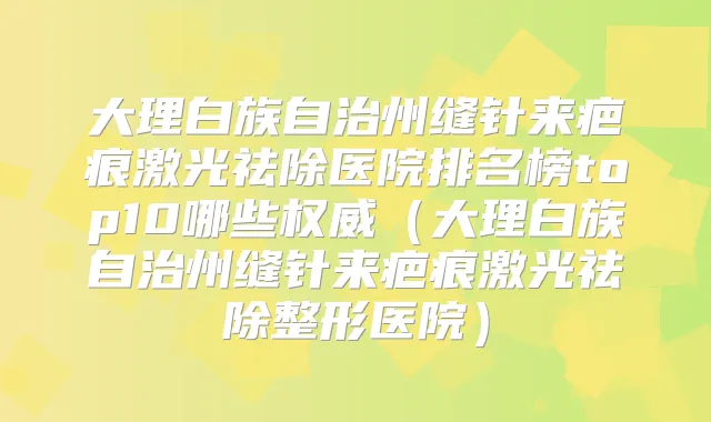 大理白族自治州缝针来疤痕激光祛除医院排名榜top10哪些(大理白族自治州缝针来疤痕激光祛除整形医院)