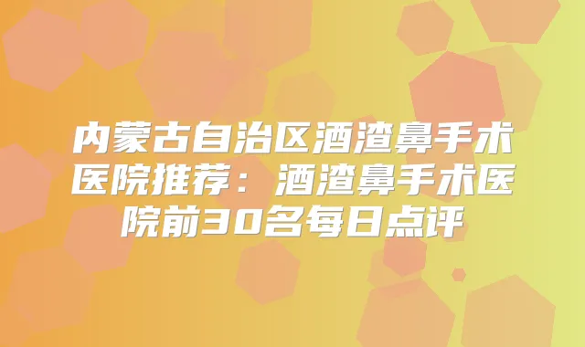 内蒙古自治区酒渣鼻手术医院推荐:酒渣鼻手术医院前30名每日点评