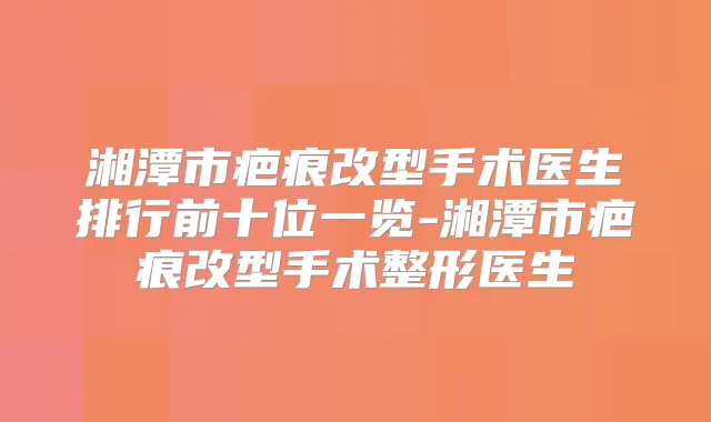 湘潭市疤痕改型手术医生排行前十位一览-湘潭市疤痕改型手术整形医生