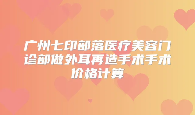 广州七印部落医疗美容门诊部做外耳再造手术手术价格计算