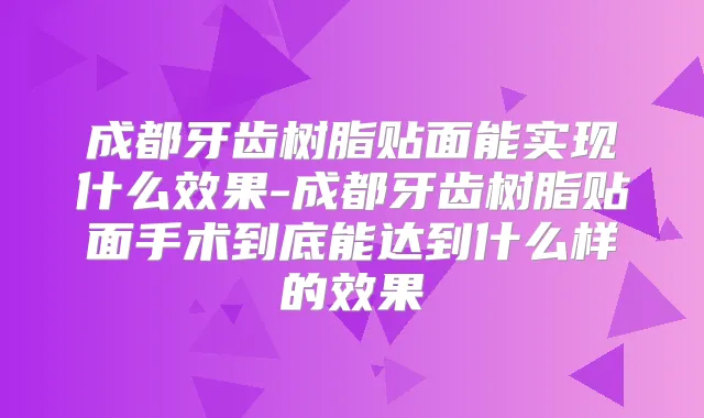 成都牙齿树脂贴面能实现什么效果-成都牙齿树脂贴面手术到底能达到什么样的效果