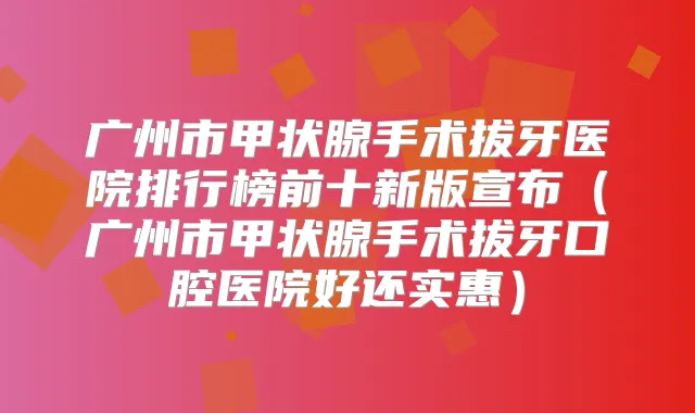 广州市甲状腺手术拔牙医院排行榜前十新版宣布(广州市甲状腺手术拔牙口腔医院好还实惠)