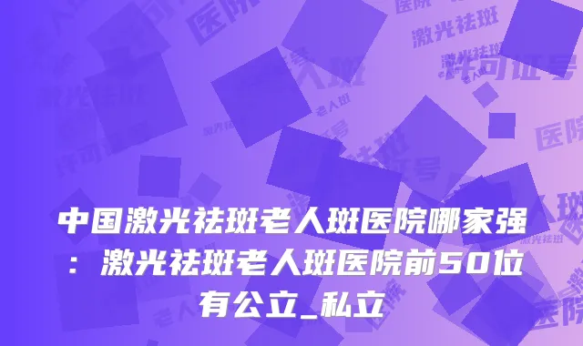 中国激光祛斑老人斑医院哪家强：激光祛斑老人斑医院前50位有公立_私立