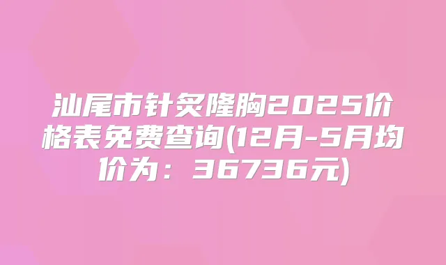汕尾市针炙隆胸2025价格表免费查询(12月-5月均价为：36736元)