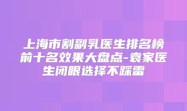 上海市割副乳医生排名榜前十名效果大盘点-袁家医生闭眼选择不踩雷