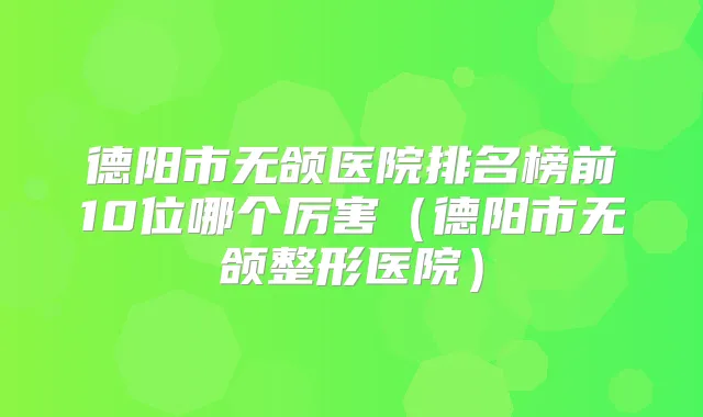 德阳市无颌医院排名榜前10位哪个厉害（德阳市无颌整形医院）