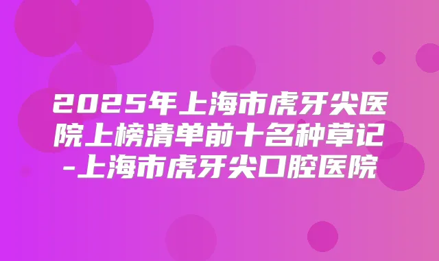 2025年上海市虎牙尖医院上榜清单前十名种草记-上海市虎牙尖口腔医院