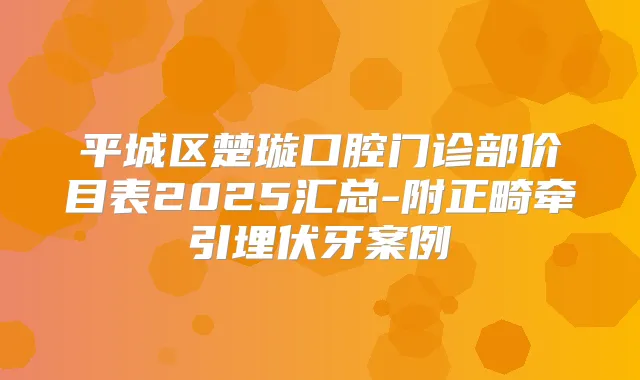 平城区楚璇口腔门诊部价目表2025汇总-附正畸牵引埋伏牙案例