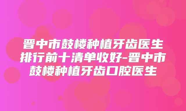晋中市鼓楼种植牙齿医生排行前十清单收好-晋中市鼓楼种植牙齿口腔医生