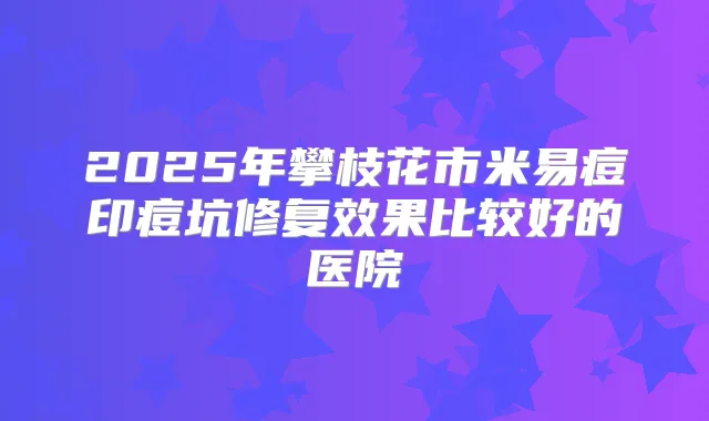 2025年攀枝花市米易痘印痘坑修复效果比较好的医院