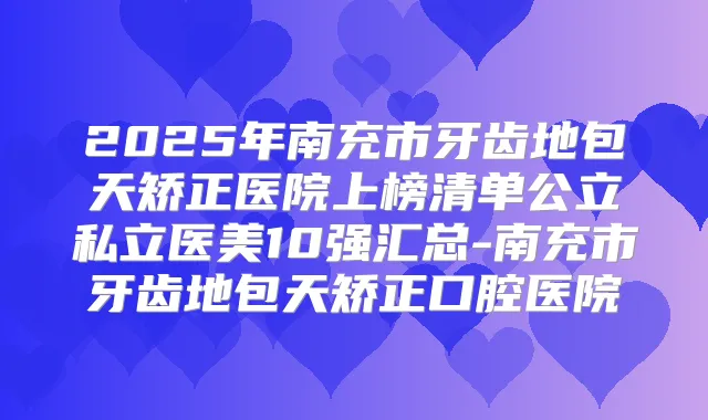 2025年南充市牙齿地包天矫正医院上榜清单公立私立医美10强汇总-南充市牙齿地包天矫正口腔医院