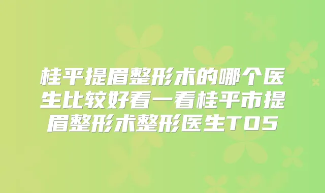 桂平提眉整形术的哪个医生比较好看一看桂平市提眉整形术整形医生TO5