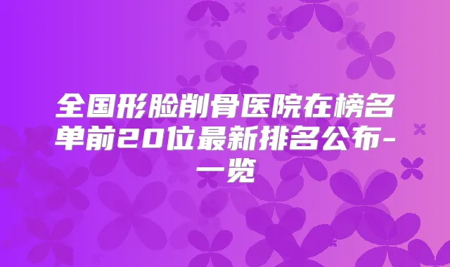 全国形脸削骨医院在榜名单前20位新排名公布-一览