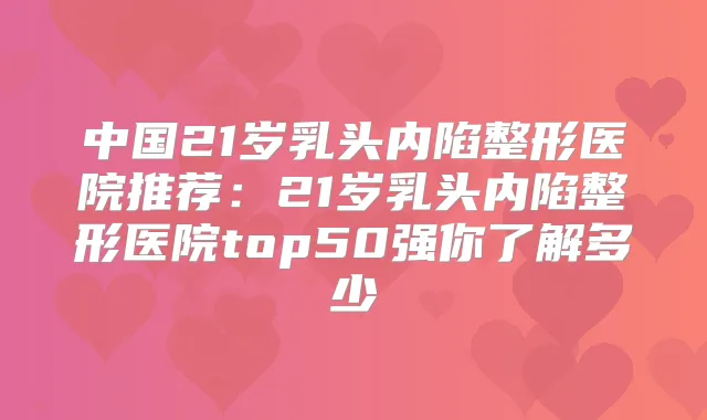 中国21岁乳头内陷整形医院推荐:21岁乳头内陷整形医院top50强你了解多少
