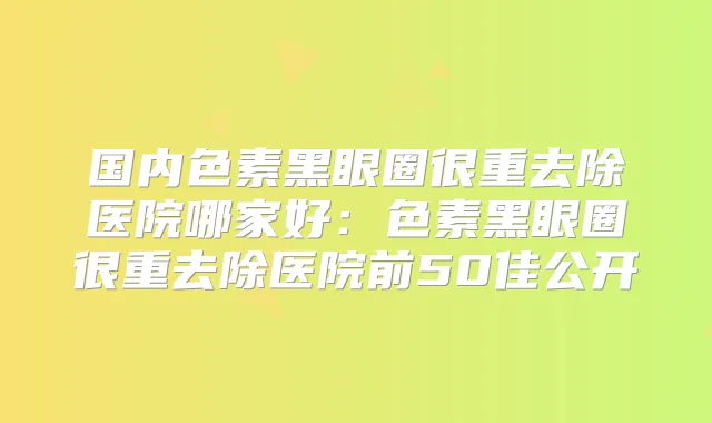 国内色素黑眼圈很重去除医院哪家好:色素黑眼圈很重去除医院前50佳公开