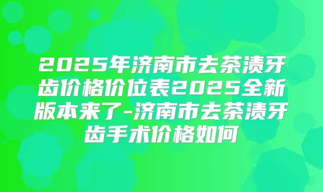 2025年济南市去茶渍牙齿价格价位表2025全新版本来了-济南市去茶渍牙齿手术价格如何