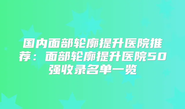 国内面部轮廓提升医院推荐:面部轮廓提升医院50强收录名单一览