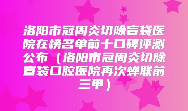 洛阳市冠周炎切除盲袋医院在榜名单前十口碑评测公布(洛阳市冠周炎切除盲袋口腔医院再次蝉联前三甲)