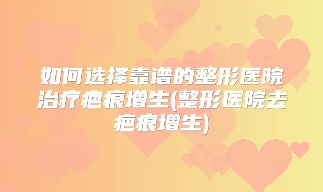 如何选择靠谱的整形医院疤痕增生(整形医院去疤痕增生)