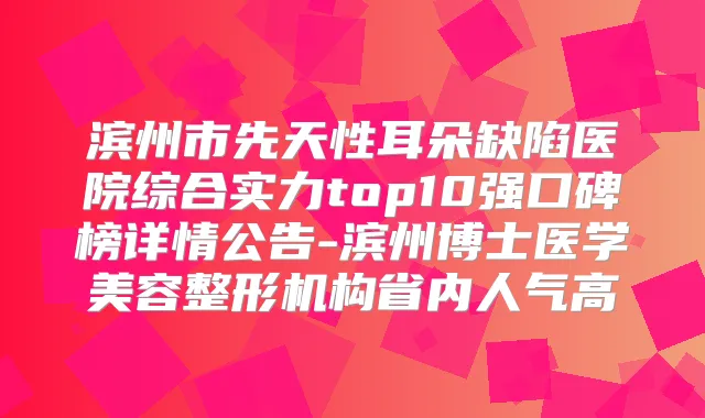 滨州市先天性耳朵缺陷医院综合实力top10强口碑榜详情公告-滨州博士医学美容整形机构省内人气高
