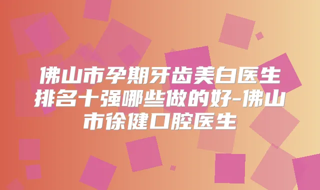 佛山市孕期牙齿美白医生排名十强哪些做的好-佛山市徐健口腔医生