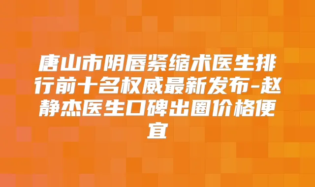 唐山市阴唇紧缩术医生排行前十名新发布-赵静杰医生口碑出圈价格便宜