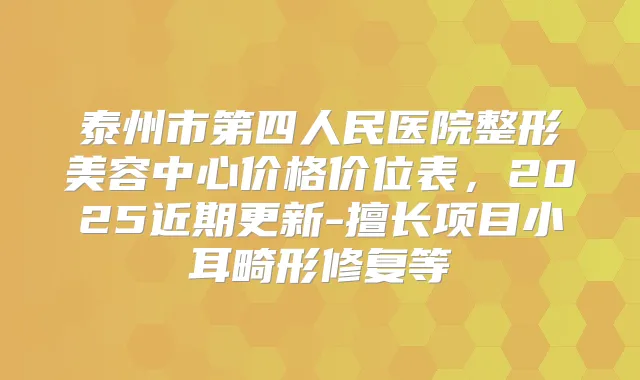 泰州市第四人民医院整形美容中心价格价位表,2025近期更新-擅长项目小耳畸形修复等