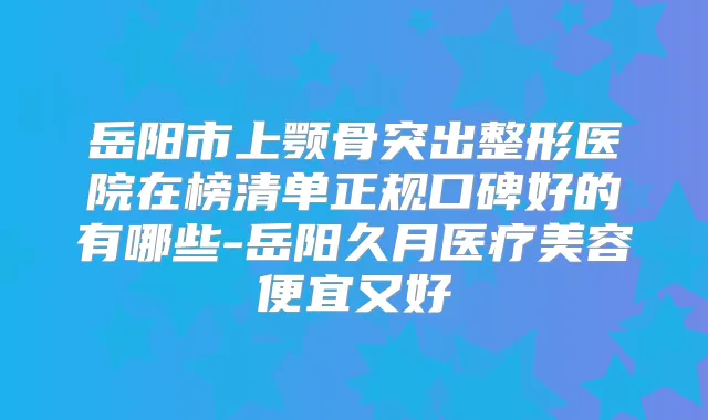 岳阳市上颚骨突出整形医院在榜清单正规口碑好的有哪些-岳阳久月医疗美容便宜又好