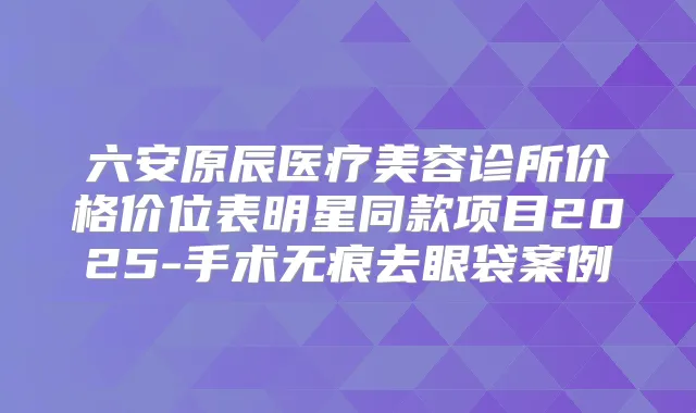 六安原辰医疗美容诊所价格价位表明星同款项目2025-手术无痕去眼袋案例
