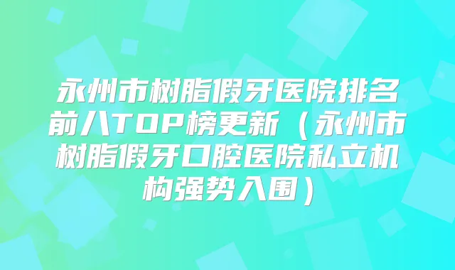永州市树脂假牙医院排名前八TOP榜更新（永州市树脂假牙口腔医院私立机构强势入围）